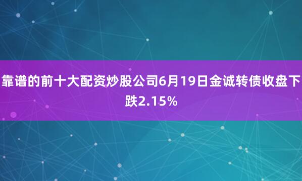 靠谱的前十大配资炒股公司6月19日金诚转债收盘下跌2.15%