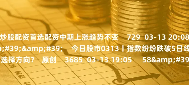 炒股配资首选配资中期上涨趋势不变    729  03-13 20:08     57&#39;57&#39;&#39;    今日股市0313丨指数纷纷跌破5日线 短期将如何选择方向？  原创    3685  03-13 19:05     58&#39;00&#39;&#39;    今日股市0312丨三大指数窄幅震荡收跌 结构性行情下是否有操