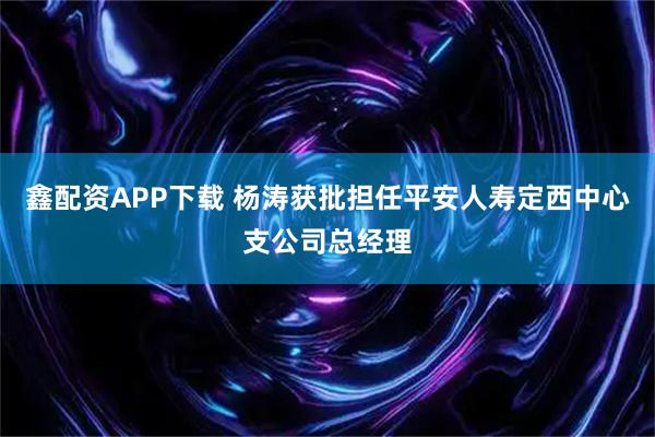 鑫配资APP下载 杨涛获批担任平安人寿定西中心支公司总经理