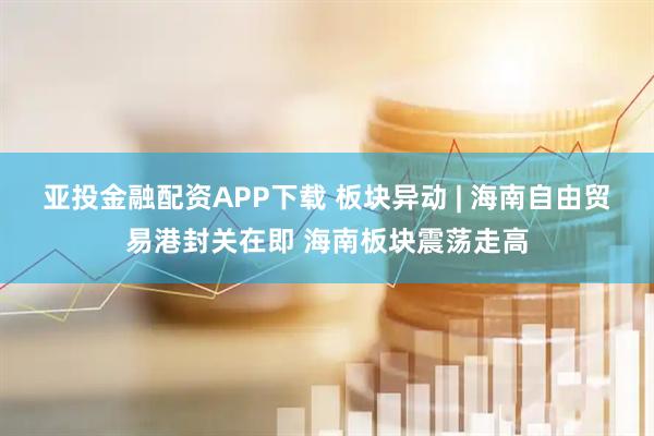 亚投金融配资APP下载 板块异动 | 海南自由贸易港封关在即 海南板块震荡走高