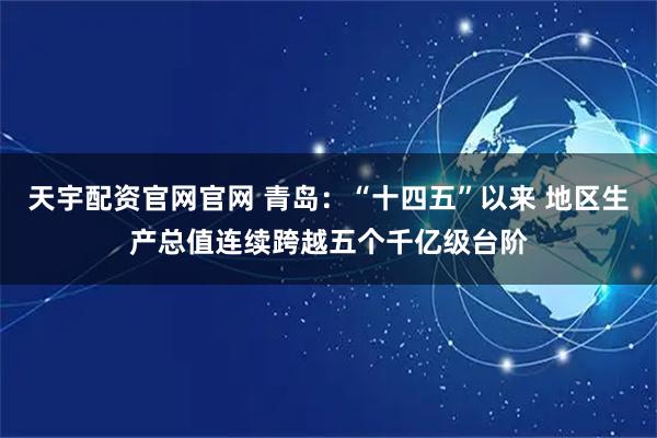 天宇配资官网官网 青岛：“十四五”以来 地区生产总值连续跨越五个千亿级台阶
