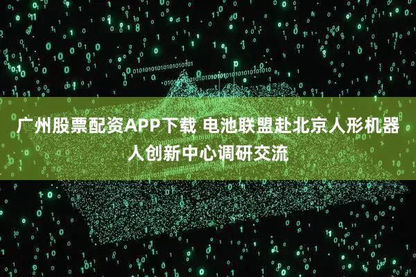 广州股票配资APP下载 电池联盟赴北京人形机器人创新中心调研交流