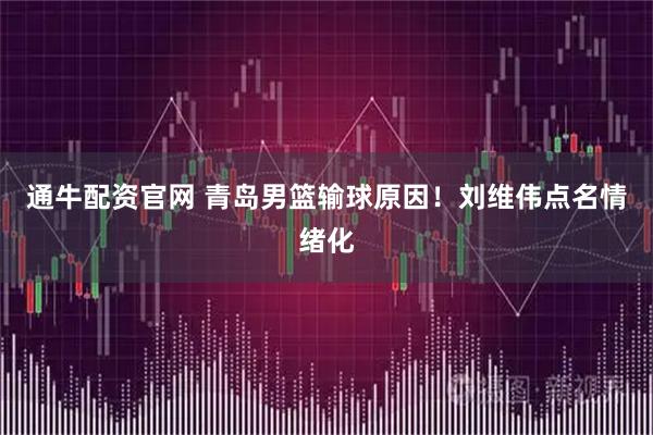 通牛配资官网 青岛男篮输球原因！刘维伟点名情绪化