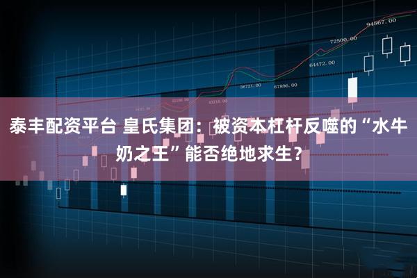泰丰配资平台 皇氏集团：被资本杠杆反噬的“水牛奶之王”能否绝地求生？