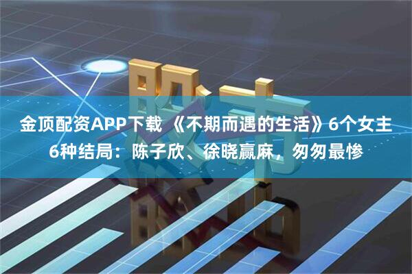 金顶配资APP下载 《不期而遇的生活》6个女主6种结局：陈子欣、徐晓赢麻，匆匆最惨