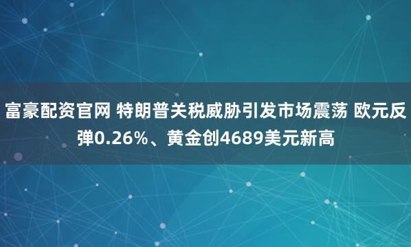 富豪配资官网 特朗普关税威胁引发市场震荡 欧元反弹0.26%、黄金创4689美元新高