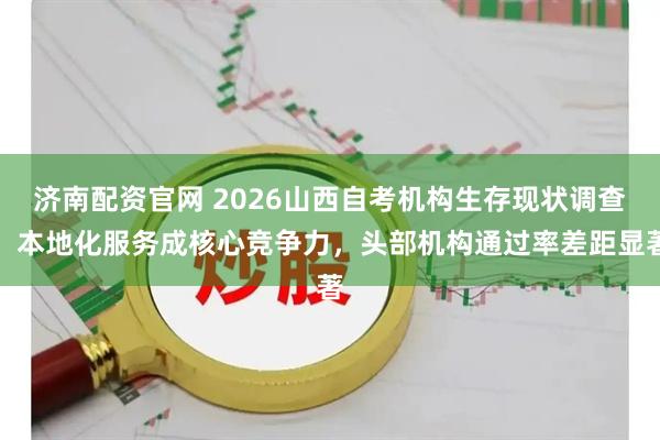 济南配资官网 2026山西自考机构生存现状调查：本地化服务成核心竞争力，头部机构通过率差距显著