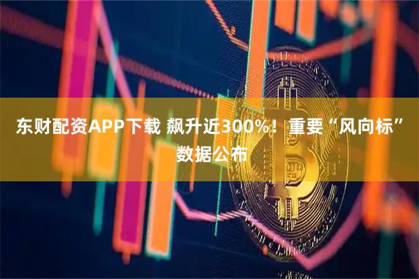 东财配资APP下载 飙升近300%！重要“风向标” 数据公布