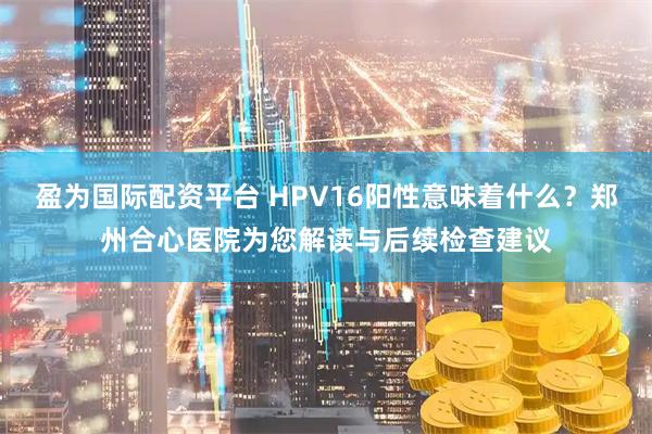 盈为国际配资平台 HPV16阳性意味着什么?郑州合心医院为您解读与后续检查建议