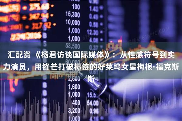 汇配资 《杨君访谈国际媒体》：从性感符号到实力演员，用锋芒打破标签的好莱坞女星梅根·福克斯