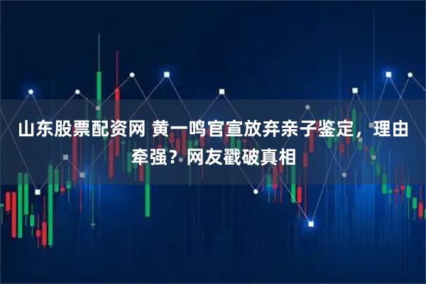 山东股票配资网 黄一鸣官宣放弃亲子鉴定，理由牵强？网友戳破真相
