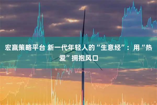 宏赢策略平台 新一代年轻人的“生意经”:用“热爱”拥抱风口