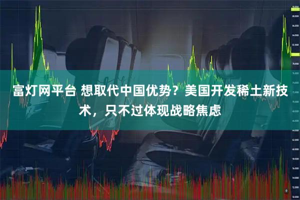 富灯网平台 想取代中国优势？美国开发稀土新技术，只不过体现战略焦虑