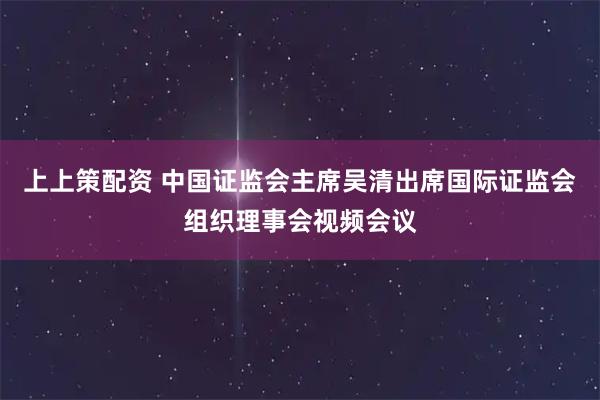上上策配资 中国证监会主席吴清出席国际证监会组织理事会视频会议