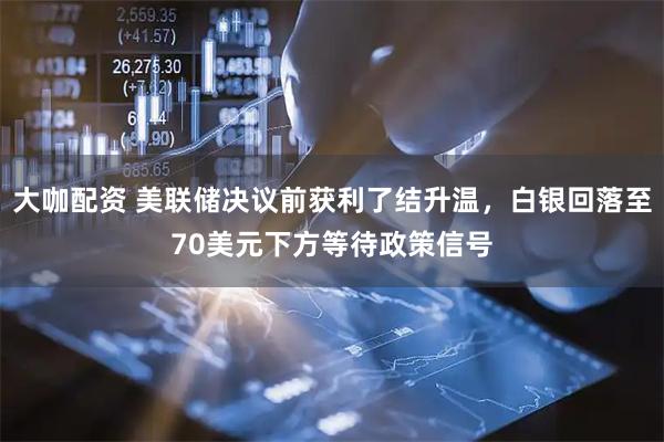 大咖配资 美联储决议前获利了结升温，白银回落至70美元下方等待政策信号