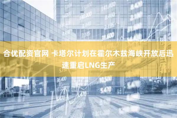 合优配资官网 卡塔尔计划在霍尔木兹海峡开放后迅速重启LNG生产